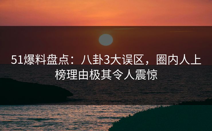 51爆料盘点：八卦3大误区，圈内人上榜理由极其令人震惊