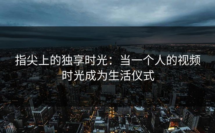指尖上的独享时光：当一个人的视频时光成为生活仪式