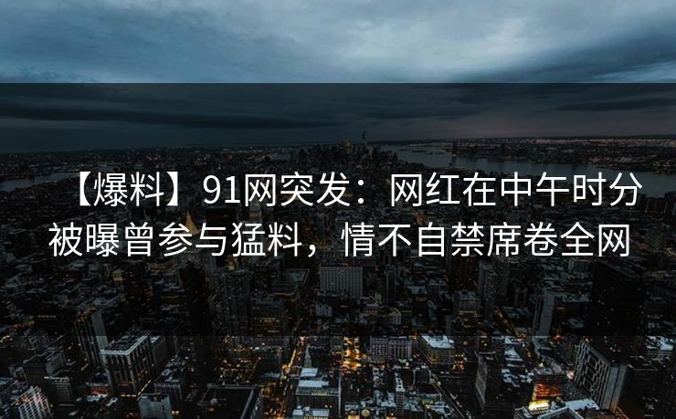 【爆料】91网突发：网红在中午时分被曝曾参与猛料，情不自禁席卷全网