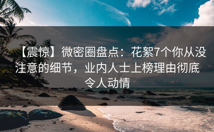 【震惊】微密圈盘点：花絮7个你从没注意的细节，业内人士上榜理由彻底令人动情