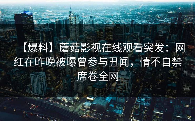 【爆料】蘑菇影视在线观看突发：网红在昨晚被曝曾参与丑闻，情不自禁席卷全网