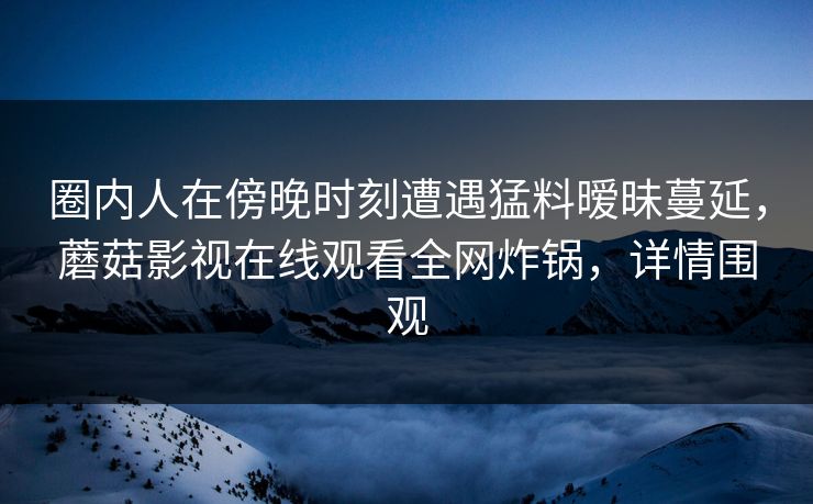圈内人在傍晚时刻遭遇猛料暧昧蔓延，蘑菇影视在线观看全网炸锅，详情围观