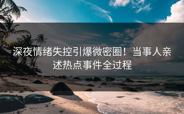 深夜情绪失控引爆微密圈！当事人亲述热点事件全过程