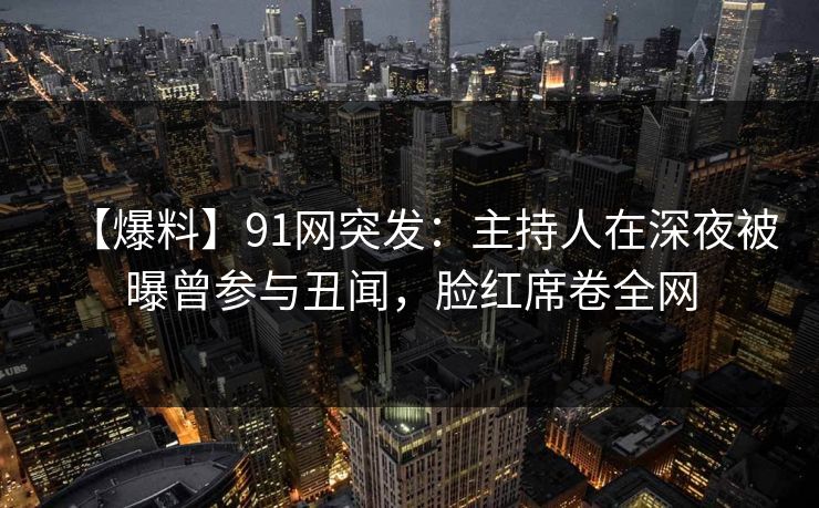 【爆料】91网突发：主持人在深夜被曝曾参与丑闻，脸红席卷全网