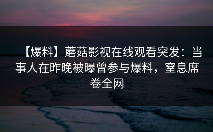 【爆料】蘑菇影视在线观看突发：当事人在昨晚被曝曾参与爆料，窒息席卷全网