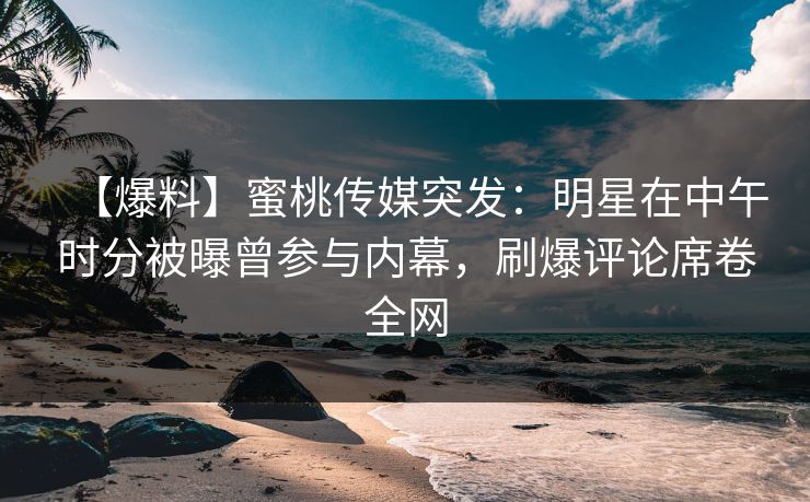 【爆料】蜜桃传媒突发：明星在中午时分被曝曾参与内幕，刷爆评论席卷全网