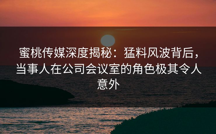 蜜桃传媒深度揭秘:猛料风波背后,当事人在公司会议室的角色极其令人意外 蜜桃传媒深度揭秘:猛料风波背后,当事人在公司会议室的角色极其令人意外