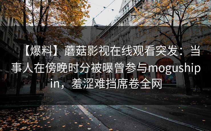 【爆料】蘑菇影视在线观看突发:当事人在傍晚时分被曝曾参与mogushipin,羞涩难挡席卷全网