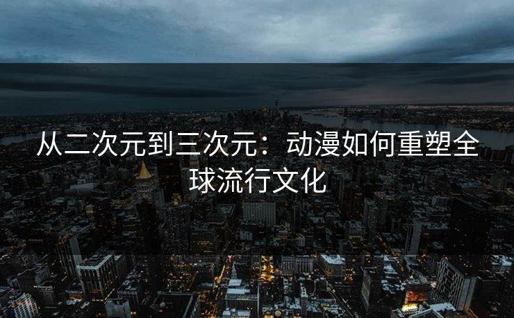 从二次元到三次元：动漫如何重塑全球流行文化