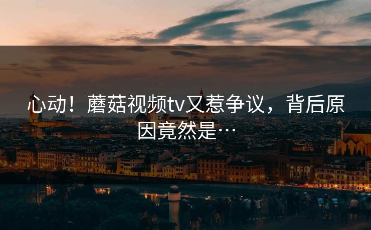 心动！蘑菇视频tv又惹争议，背后原因竟然是…