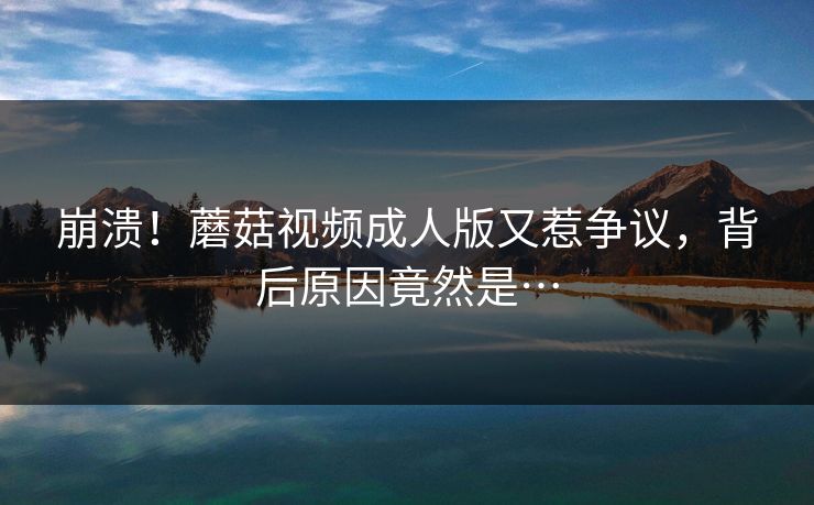 蘑菇视频成人版又惹争议，背后原因竟然是…