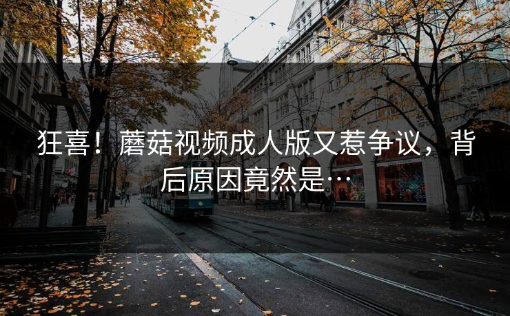 狂喜！蘑菇视频成人版又惹争议，背后原因竟然是…