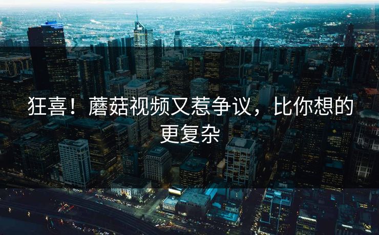 狂喜！蘑菇视频又惹争议，比你想的更复杂