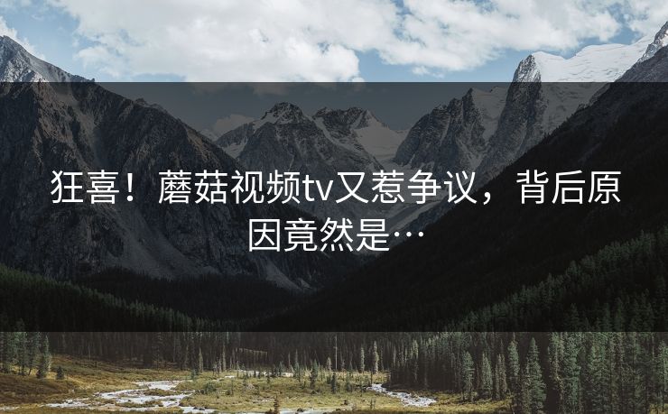 狂喜！蘑菇视频tv又惹争议，背后原因竟然是…