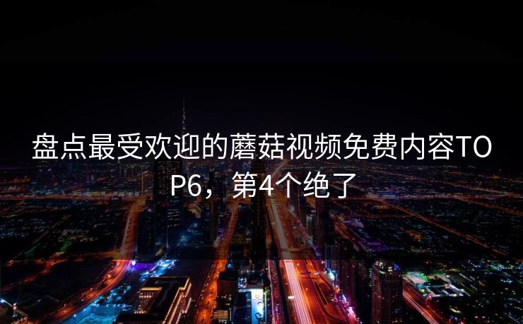盘点最受欢迎的蘑菇视频免费内容TOP6，第4个绝了