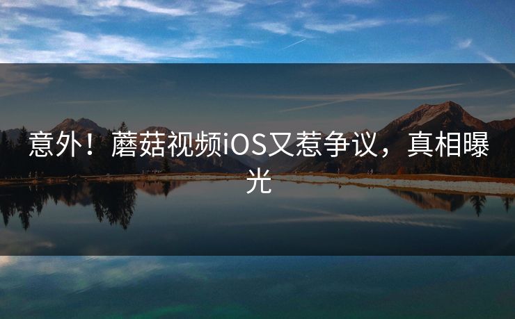 意外！蘑菇视频iOS又惹争议，真相曝光