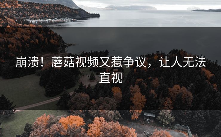崩溃！蘑菇视频又惹争议，让人无法直视