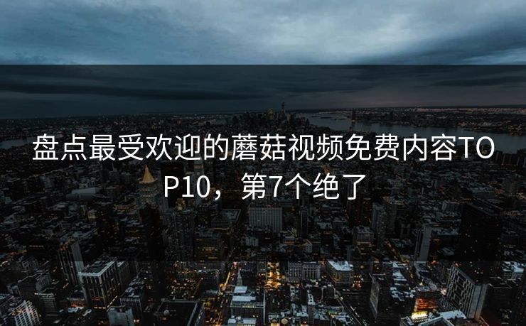 盘点最受欢迎的蘑菇视频免费内容TOP10，第7个绝了
