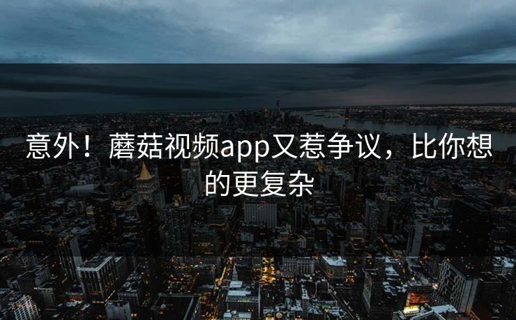 意外！蘑菇视频app又惹争议，比你想的更复杂