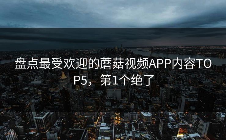 盘点最受欢迎的蘑菇视频APP内容TOP5，第1个绝了