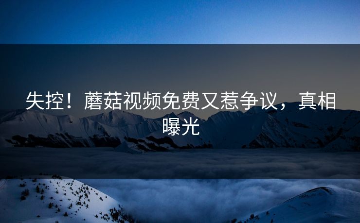 失控！蘑菇视频免费又惹争议，真相曝光