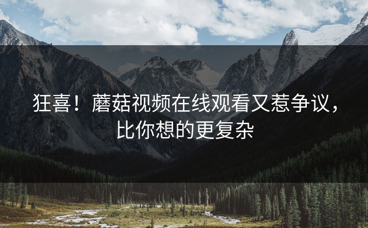 狂喜！蘑菇视频在线观看又惹争议，比你想的更复杂