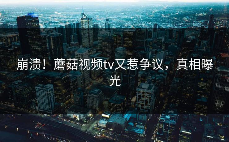 崩溃！蘑菇视频tv又惹争议，真相曝光