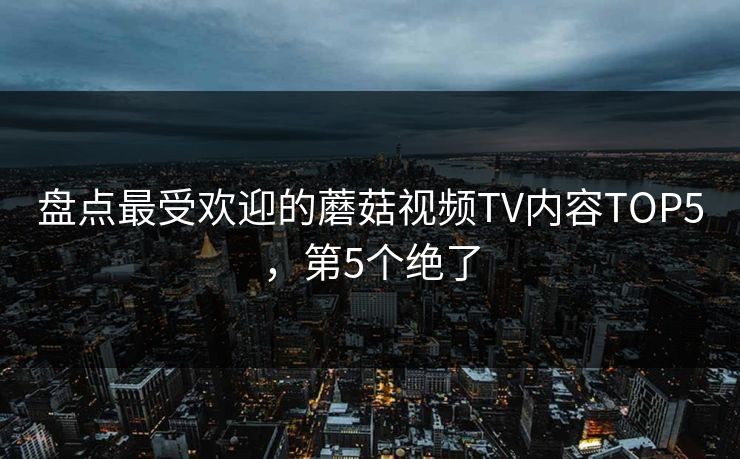 盘点最受欢迎的蘑菇视频TV内容TOP5，第5个绝了