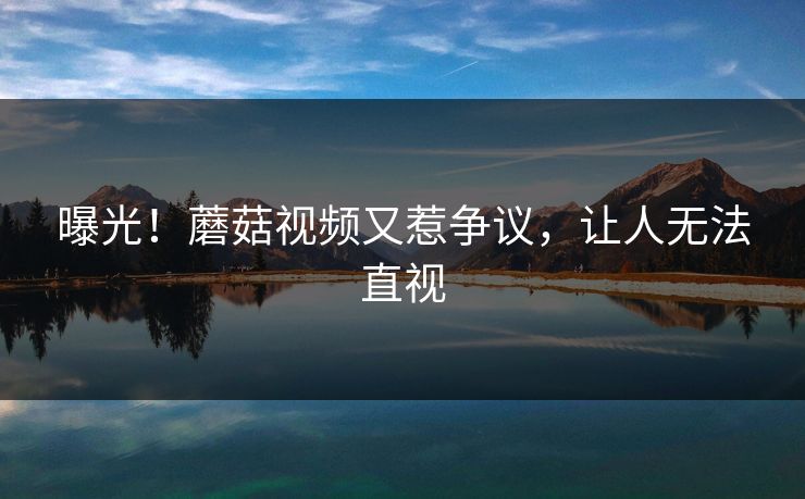 曝光！蘑菇视频又惹争议，让人无法直视