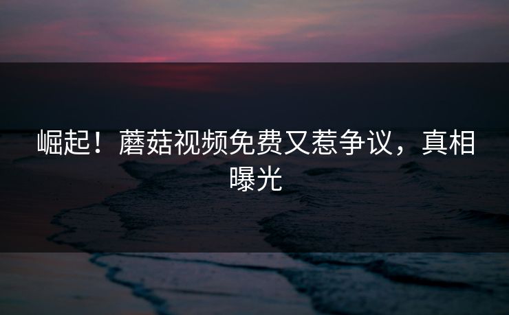 崛起！蘑菇视频免费又惹争议，真相曝光