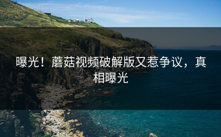 曝光！蘑菇视频破解版又惹争议，真相曝光