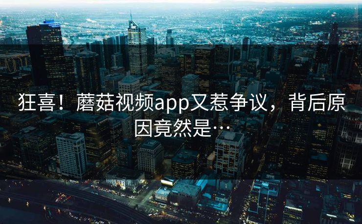 狂喜！蘑菇视频app又惹争议，背后原因竟然是…