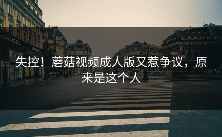失控！蘑菇视频成人版又惹争议，原来是这个人