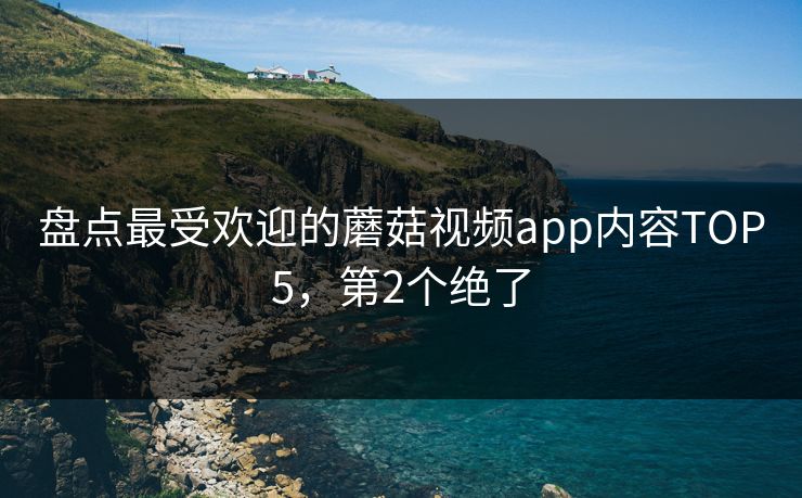 盘点最受欢迎的蘑菇视频app内容TOP5，第2个绝了