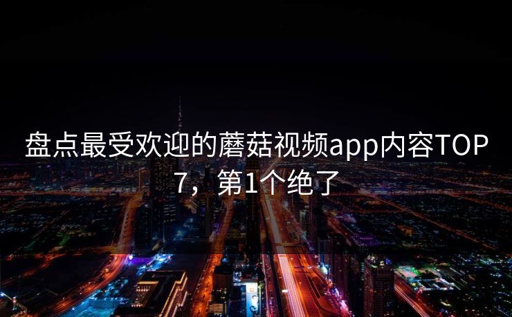 盘点最受欢迎的蘑菇视频app内容TOP7，第1个绝了