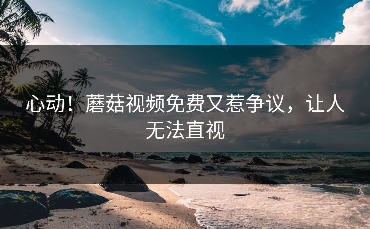 心动！蘑菇视频免费又惹争议，让人无法直视