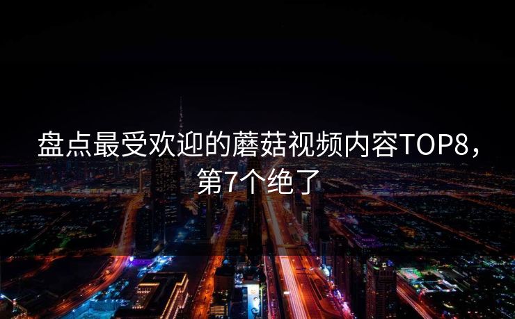 盘点最受欢迎的蘑菇视频内容TOP8，第7个绝了