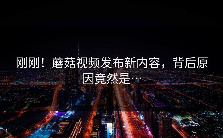 刚刚！蘑菇视频发布新内容，背后原因竟然是…