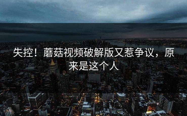 失控！蘑菇视频破解版又惹争议，原来是这个人
