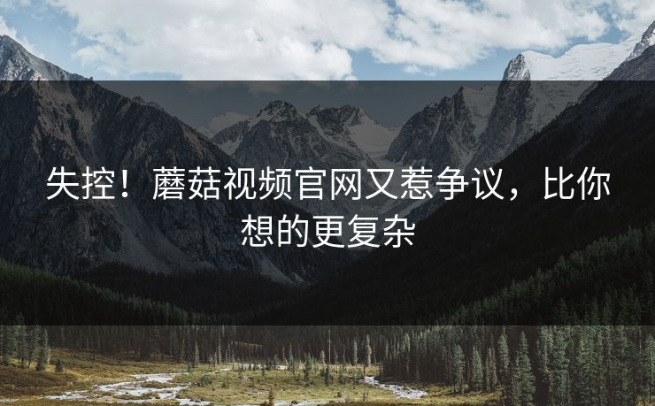 失控！蘑菇视频官网又惹争议，比你想的更复杂