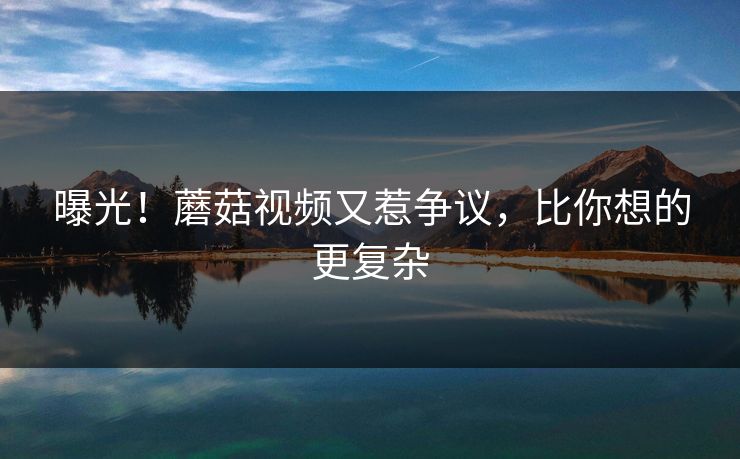 曝光！蘑菇视频又惹争议，比你想的更复杂