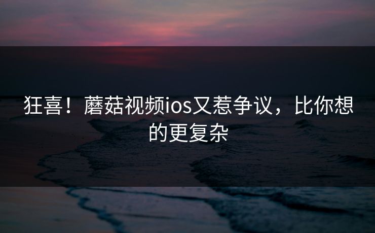 狂喜！蘑菇视频ios又惹争议，比你想的更复杂