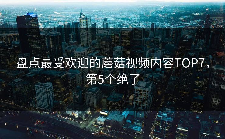 盘点最受欢迎的蘑菇视频内容TOP7，第5个绝了