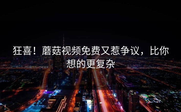 狂喜！蘑菇视频免费又惹争议，比你想的更复杂