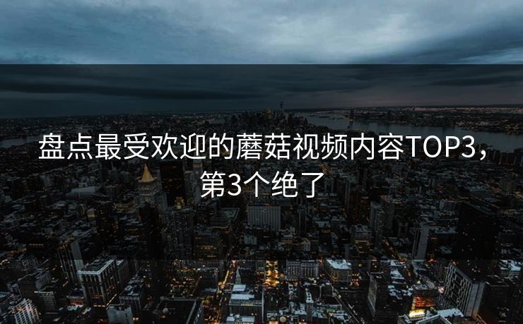 盘点最受欢迎的蘑菇视频内容TOP3，第3个绝了