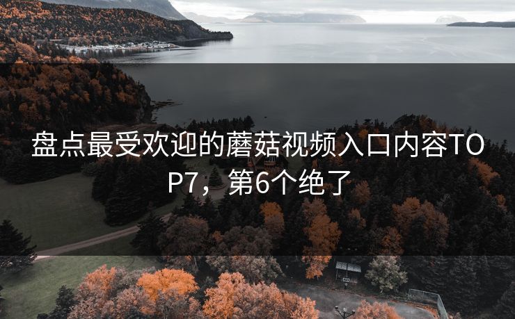 盘点最受欢迎的蘑菇视频入口内容TOP7，第6个绝了