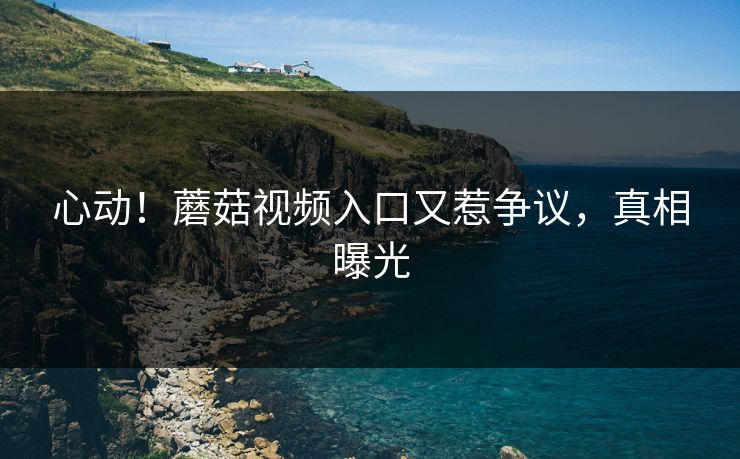 心动！蘑菇视频入口又惹争议，真相曝光