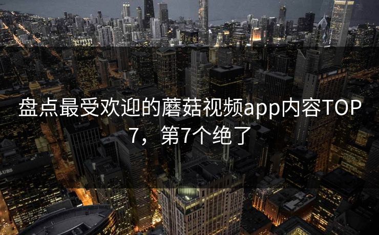 盘点最受欢迎的蘑菇视频app内容TOP7，第7个绝了