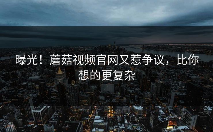 曝光！蘑菇视频官网又惹争议，比你想的更复杂