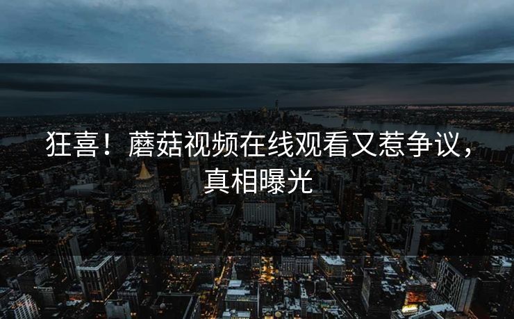 狂喜！蘑菇视频在线观看又惹争议，真相曝光